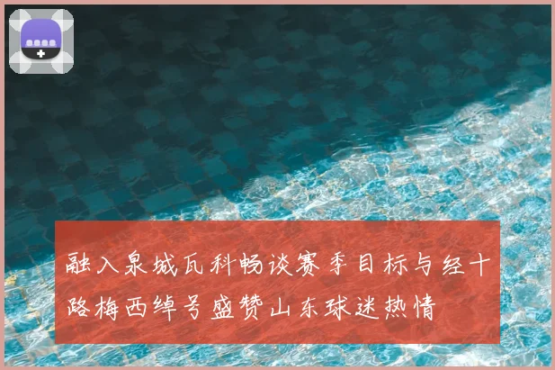 融入泉城瓦科畅谈赛季目标与经十路梅西绰号盛赞山东球迷热情