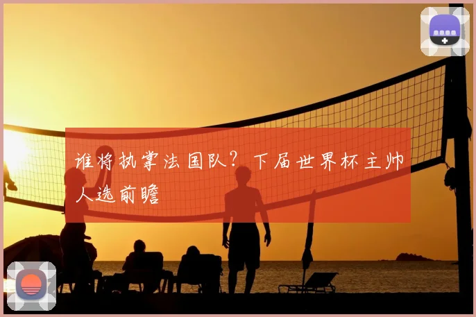 谁将执掌法国队?下届世界杯主帅人选前瞻
